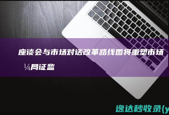 座谈会与市场对话改革路线图将重塑市场格局证监会重磅举措