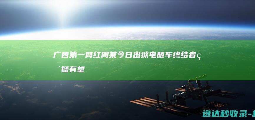 广西第一网红周某今日出狱电瓶车终结者直播有望成为他的收入来源_资讯内容